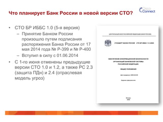 Что планирует Банк России в новой версии СТО? 
• СТО БР ИББС 1.0 (5-я версия) 
– Принятие Банком России 
произошло путем подписания 
распоряжения Банка России от 17 
мая 2014 года № Р-399 и № Р-400 
– Вступил в силу с 01.06.2014 
• С 1-го июня отменены предыдущие 
версии СТО 1.0 и 1.2, а также РС 2.3 
(защита ПДн) и 2.4 (отраслевая 
модель угроз) 
 