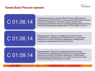 Также Банк России принял 
• Четвертая редакция стандарта Банка России «Обеспечение 
информационной безопасности организаций банковской системы 
Российской Федерации. Методика оценки соответствия 
информационной безопасности организаций банковской системы 
Российской Федерации требованиям СТО БР ИББС-1.0-2014» 
С 01.06.14 
• Рекомендации в области стандартизации Банка России 
«Обеспечение информационной безопасности организаций 
банковской системы Российской Федерации. Менеджмент 
инцидентов информационной безопасности» С 01.06.14 
• Рекомендации в области стандартизации Банка России 
«Обеспечение информационной безопасности организаций 
банковской системы Российской Федерации. Обеспечение 
информационной безопасности на стадиях жизненного цикла 
автоматизированных банковских систем» 
С 01.09.14 
 