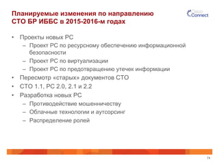 Планируемые изменения по направлению 
СТО БР ИББС в 2015-2016-м годах 
• Проекты новых РС 
– Проект РС по ресурсному обеспечению информационной 
безопасности 
– Проект РС по виртуализации 
– Проект РС по предотвращению утечек информации 
• Пересмотр «старых» документов СТО 
• СТО 1.1, РС 2.0, 2.1 и 2.2 
• Разработка новых РС 
– Противодействие мошенничеству 
– Облачные технологии и аутсорсинг 
– Распределение ролей 
74 
 