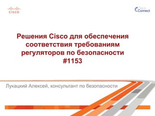 Решения Cisco для обеспечения 
соответствия требованиям 
регуляторов по безопасности 
#1153 
Лукацкий Алексей, консультант по безопасности 
 