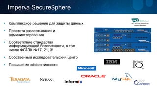 • 
Комплексное решение для защиты данных 
• 
Простота развертывания и администрирования 
• 
Соответствие стандартам информационной безопасности, в том числе ФСТЭК №17, 21, 31 
• 
Собственный исследовательский центр 
• 
Повышение эффективности 
ImpervaSecureSphere  