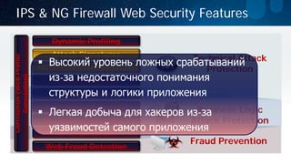 Dynamic Profiling 
Attack Signatures 
HTTP Protocol Validation 
Cookie Protection 
Web Fraud Detection 
Fraud Prevention 
Technical Attack 
Protection 
Business Logic Attack Protection 
IPS & NG Firewall Web Security Features 
IP Geolocation 
IP Reputation 
Anti-Scraping Policies 
Bot Mitigation Policies 
Correlation (Web Profile Correlation) 
 
Высокий уровень ложных срабатываний из-за недостаточного понимания структуры и логики приложения 
Легкая добыча для хакеров из-за уязвимостей самого приложения  