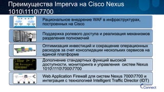 Рациональное внедрение WAF в инфраструктурах, построенных на Cisco 
Поддержка ролевого доступа и реализация механизмов разделения полномочий 
Оптимизация инвестиций и сокращение операционных расходов за счет консолидации нескольких сервисов на единой платформе 
Дополнение стандартных функций высокой доступности, мониторинга и управления систем Nexus 1010111070007700 
Web Application Firewall для систем Nexus 70007700и интеграция с технологией Intelligent Traffic Director (IDT) 
Преимущества ImpervaнаCisco Nexus 101011107700  