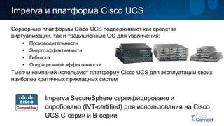 Impervaи платформа Cisco UCS 
Серверные платформы Cisco UCS поддерживают как средства виртуализации, так и традиционные ОС для увеличения: 
 
Производительности 
 
Энергоэффективности 
 
Гибкости 
 
Операционной эффективности 
Тысячи компаний используют платформу Cisco UCS для эксплуатации своих наиболее критичных прикладных систем 
ImpervaSecureSphereсертифицировано и опробовано (IVT-certified)для использования на Cisco UCS C-серии и B-серии  