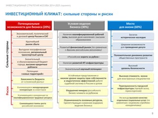 ИНВЕСТИЦИОННАЯ СТРАТЕГИЯ МОСКВЫ 2014-2025 (проект)

ИНВЕСТИЦИОННЫЙ КЛИМАТ: сильные стороны и риски
Потенциальные
возможности для бизнеса (20%)

Сильные стороны

Экономический, политический
и деловой центр России и СНГ
Крупнейший
рынок сбыта
Выгодное географическое
положение, региональный
транспортный центр
Значительный
и сбалансированный бюджет
города, высокие кредитные
рейтинги
Потенциал
«новых территорий»

Риски

Зависимость бюджета
от «столичной ренты»
Усиливающаяся международная
конкуренция за инвесторов
Усиливающаяся конкуренция за
квалифицированные трудовые ресурсы
Снижающиеся темпы роста
российской экономики

Условия ведения
Условиябизнеса (30%)
ведения
бизнеса
Наличие квалифицированной рабочей
силы, высокая доля населения с высшим
образованием
Развитый финансовый рынок (по сравнению
с другими российскими регионами)
«Российские ворота за рубеж»

Место
для жизни (60%)

Место для жизни

Богатое
историческое наследие
Широкие возможности
для проведения досуга
Положительная динамика развития
общественных пространств

Наличие развитой ИТ-инфраструктуры
Значительный научный потенциал
Устойчивые представления о
низком уровне защиты прав собственности
и недостаточно эффективной работе
судебной системы в России в целом
Ухудшение имиджа российского
бизнес-климата за рубежом
Ограниченность основных ресурсов,
препятствующая снижению издержек
ведения бизнеса

Высокий
уровень безопасности
Высокая стоимость жизни
для иностранных специалистов
Перегруженность городской
инфраструктуры (прежде всего,
транспортной)
Не всегда высокое качество
отдельных социальных услуг (по
сравнению с мировыми городамиконкурентами)

8

 