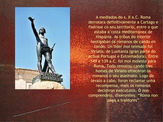 o lusitano Viriato A mediados do s. II a.C. Roma derrotara definitivamente a Cartago e fixérase co seu territorio, entre o que estaba a costa mediterránea de Hispania. As tribus do interior hostigaban ós romanos de cando en cando. Un líder moi teimudo foi Viriato, de Lusitania (gran parte do actual Portugal e Extremadura). Entre 149 e 139 a.C. foi moi molesto para Roma. Todo rematou cando tres homes de Viriato ofreceron ós romanos o seu asasinato. Logo de levalo a cabo, foron reclamar unha recompensa, mais os romanos decidiron executalos. Ó non comprendelo, dixéronlles: “Roma non paga a traidores” 