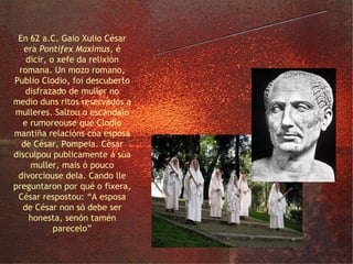 César e a súa esposa En 62 a.C. Gaio Xulio César era  Pontifex Maximus , é dicir, o xefe da relixión romana. Un mozo romano, Publio Clodio, foi descuberto disfrazado de muller no medio duns ritos reservados a mulleres. Saltou o escándalo e rumoreouse que Clodio mantiña relacións coa esposa de César, Pompeia. César disculpou publicamente á súa muller, mais ó pouco divorciouse dela. Cando lle preguntaron por qué o fixera, César respostou: “A esposa de César non só debe ser honesta, senón tamén parecelo” 