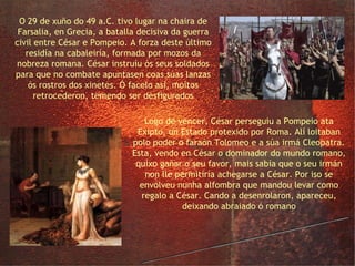 Farsalia e a alfombra de Cleopatra O 29 de xuño do 49 a.C. tivo lugar na chaira de Farsalia, en Grecia, a batalla decisiva da guerra civil entre César e Pompeio. A forza deste último residía na cabaleiría, formada por mozos da nobreza romana. César instruíu ós seus soldados para que no combate apuntasen coas súas lanzas ós rostros dos xinetes. Ó facelo así, moitos retrocederon, temendo ser desfigurados Logo de vencer, César perseguiu a Pompeio ata Exipto, un Estado protexido por Roma. Alí loitaban polo poder o faraón Tolomeo e a súa irmá Cleopatra. Esta, vendo en César o dominador do mundo romano, quixo gañar o seu favor, mais sabía que o seu irmán non lle permitiría achegarse a César. Por iso se envolveu nunha alfombra que mandou levar como regalo a César. Cando a desenrolaron, apareceu, deixando abraiado ó romano 
