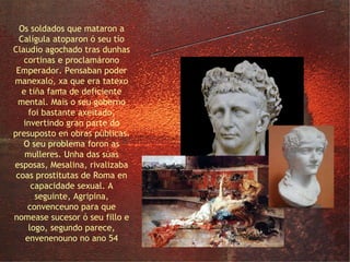 o Emperador Claudio Os soldados que mataron a Calígula atoparon ó seu tío Claudio agochado tras dunhas cortinas e proclamárono Emperador. Pensaban poder manexalo, xa que era tatexo e tiña fama de deficiente mental. Mais o seu goberno foi bastante axeitado, invertindo gran parte do presuposto en obras públicas. O seu problema foron as mulleres. Unha das súas esposas, Mesalina, rivalizaba coas prostitutas de Roma en capacidade sexual. A seguinte, Agripina, convenceuno para que nomease sucesor ó seu fillo e logo, segundo parece, envenenouno no ano 54 