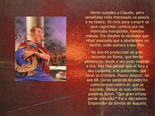o Emperador Nerón Nerón sucedeu a Claudio, pero semellaba máis interesado na poesía e no teatro. Só vivía para cumprir os seus caprichos: como a súa nai intentaba manipulalo, mandou matala. Ela díxolles ós soldados que viñan asasinala que a apuñalasen no ventre, onde xestara ó seu fillo. No ano 64 produciuse un gran incendio en Roma, que Nerón presenciou desde o seu pazo tocando a lira. Isto fixo pensar que el fora o seu causante, e el pretendeu que foran os cristiáns. Pouco despois, no ano 68, varios xenerais do exército subleváronse contra el, que se suicidou. Disque as súas últimas palabras foron: “Que gran artista perde o mundo!” Foi o derradeiro Emperador da familia de Augusto 