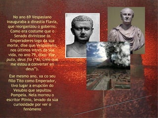a dinastía Flavia No ano 69 Vespasiano inauguraba a dinastía Flavia, que reorganizou o goberno. Como era costume que o Senado divinizase ós Emperadores logo da súa morte, dise que Vespasiano, nos últimos intres da súa vida, no ano 79, dixo:  Vae, puto, deus fio  (“Ai, creo que me estou a converter en deus”). Ese mesmo ano, xa co seu fillo Tito como Emperador, tivo lugar a erupción do Vesubio que sepultou Pompeia. Nela morreu o escritor Plinio, levado da súa curiosidade por ver o fenómeno 