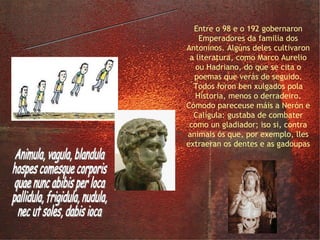 os Antoninos Entre o 98 e o 192 gobernaron Emperadores da familia dos Antoninos. Algúns deles cultivaron a literatura, como Marco Aurelio ou Hadriano, do que se cita o poemas que verás de seguido. Todos foron ben xulgados pola Historia, menos o derradeiro. Cómodo pareceuse máis a Nerón e Calígula: gustaba de combater como un gladiador; iso si, contra animais ós que, por exemplo, lles extraeran os dentes e as gadoupas Animula, vagula, blandula hospes comesque corporis quae nunc abibis per loca pallidula, frigidula, nudula, nec ut soles, dabis ioca 