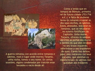 a rocha Tarpeia Conta a lenda que en  tempos de Rómulo, primeiro rei da futura cidade (753-716 a.C.), a falta de mulleres levou ós romanos a raptar as dos seus veciños, os sabinos. Estes, anoxados, atacaron ós romanos, que se refuxiaron no outeiro fortificado do Capitolio. Unha muller, Tarpeia, ofreceu ós sabinos abrirlles as portas dos muros a cambio do que eles levaban no seu brazo esquerdo, referíndose a uns brazaletes de ouro. Cando lles deixou paso, eles matárona cos seus escudos, que sostiñan co mesmo brazo: os sabinos non gustaban dos traidores A guerra rematou con acordo entre romanos e sabinos, mais o lugar onde morreu Tarpeia, unha rocha, tomou o seu nome. En certas ocasións, algúns condenados por traición eran lanzados o vacío desde alí 