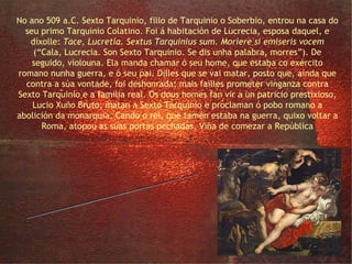 a violación de Lucrecia No ano 509 a.C. Sexto Tarquinio, fillo de Tarquinio o Soberbio, entrou na casa do seu primo Tarquinio Colatino. Foi á habitación de Lucrecia, esposa daquel, e díxolle:  Tace, Lucretia. Sextus Tarquinius sum. Moriere si emiseris vocem  (“Cala, Lucrecia. Son Sexto Tarquinio. Se dis unha palabra, morres”). De seguido, violouna. Ela manda chamar ó seu home, que estaba co exército romano nunha guerra, e ó seu pai. Dilles que se vai matar, posto que, aínda que contra a súa vontade, foi deshonrada; mais failles prometer vinganza contra Sexto Tarquinio e a familia real. Os dous homes fan vir a un patricio prestixioso, Lucio Xuño Bruto, matan a Sexto Tarquinio e proclaman ó pobo romano a abolición da monarquía. Cando o rei, que tamén estaba na guerra, quixo voltar a Roma, atopou as súas portas pechadas. Viña de comezar a República 