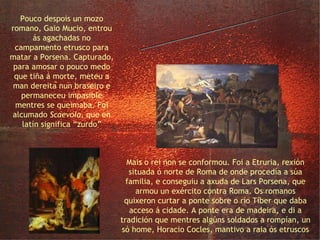 Horacio Cocles e Escévola Mais o rei non se conformou. Foi a Etruria, rexión situada ó norte de Roma de onde procedía a súa familia, e conseguiu a axuda de Lars Porsena, que armou un exército contra Roma. Os romanos quixeron curtar a ponte sobre o río Tíber que daba acceso á cidade. A ponte era de madeira, e di a tradición que mentres algúns soldados a rompían, un só home, Horacio Cocles, mantivo a raia ós etruscos Pouco despois un mozo romano, Gaio Mucio, entrou ás agachadas no campamento etrusco para matar a Porsena. Capturado, para amosar o pouco medo que tiña á morte, meteu a man dereita nun braseiro e permaneceu impasible mentres se queimaba. Foi alcumado  Scaevola,  que en latín significa “zurdo” 