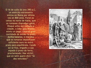o saqueo de Roma polos galos O 16 de xullo do ano 390 a.C. un exército estranxeiro entrou en Roma por última vez en 800 anos. Foron os celtas no norte de Italia, que os romanos chamaban galos. Disque unha vez tomada a cidade, o líder galo Brenno esixiu un pago: colocou gran cantidade de armas no prato dunha balanza, e mandou que os romanos depositasen suficiente ouro no outro prato para equilibrala. Cando así se fixo, engadiu a súa espada ó prato do ferro, proclamando:  Vae victis! , que en latín quere dicir “Ai dos vencidos!” 