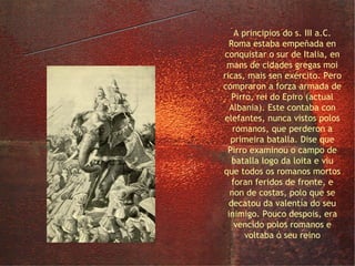 a guerra contra Pirro A principios do s. III a.C. Roma estaba empeñada en conquistar o sur de Italia, en mans de cidades gregas moi ricas, mais sen exército. Pero compraron a forza armada de Pirro, rei do Epiro (actual Albania). Este contaba con elefantes, nunca vistos polos romanos, que perderon a primeira batalla. Dise que Pirro examinou o campo de batalla logo da loita e viu que todos os romanos mortos foran feridos de fronte, e non de costas, polo que se decatou da valentía do seu inimigo. Pouco despois, era vencido polos romanos e voltaba ó seu reino 