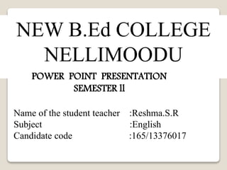 NEW B.Ed COLLEGE 
NELLIMOODU 
POWER POINT PRESENTATION 
SEMESTER ll 
Name of the student teacher :Reshma.S.R 
Subject :English 
Candidate code :165/13376017 
 