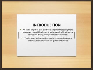 INTRODUCTION
• An audio amplifier is an electronic amplifier that strengthens
low-power , inaudible electronic audio signals which is strong
enough for driving loudspeakers or headphones
• This includes both amplifiers used in home audio systems
and instrument amplifiers like guitar instruments
 