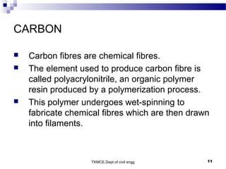 TKMCE,Dept of civil engg 11
CARBON
 Carbon fibres are chemical fibres.
 The element used to produce carbon fibre is
called polyacrylonitrile, an organic polymer
resin produced by a polymerization process.
 This polymer undergoes wet-spinning to
fabricate chemical fibres which are then drawn
into filaments.
 