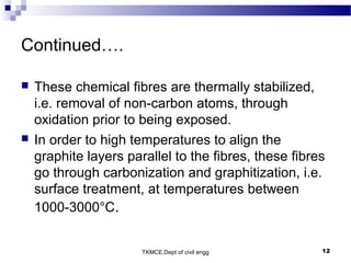 TKMCE,Dept of civil engg 12
Continued….
 These chemical fibres are thermally stabilized,
i.e. removal of non-carbon atoms, through
oxidation prior to being exposed.
 In order to high temperatures to align the
graphite layers parallel to the fibres, these fibres
go through carbonization and graphitization, i.e.
surface treatment, at temperatures between
1000-3000°C.
 