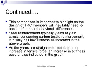 TKMCE,Dept of civil engg 18
Continued….
 This comparison is important to highlight as the
design of TRC members will inevitably need to
account for these behavioral differences.
 Steel reinforcement typically yields at yield
stress, concerning carbon textile reinforcement,
it initially has low stiffness as indicated in the
above graph.
 As the yarns are straightened out due to an
increase in tensile force, an increase in stiffness
occurs, also indicated in the graph.
 