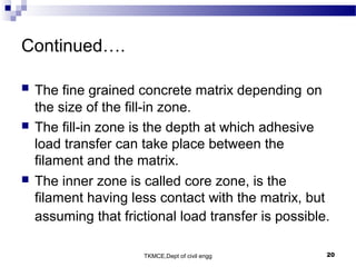 TKMCE,Dept of civil engg 20
Continued….
 The fine grained concrete matrix depending on
the size of the fill-in zone.
 The fill-in zone is the depth at which adhesive
load transfer can take place between the
filament and the matrix.
 The inner zone is called core zone, is the
filament having less contact with the matrix, but
assuming that frictional load transfer is possible.
 