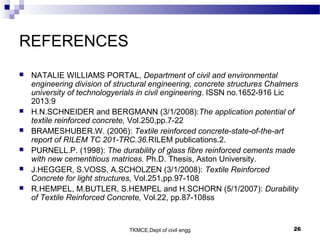 TKMCE,Dept of civil engg 26
REFERENCES
 NATALIE WILLIAMS PORTAL, Department of civil and environmental
engineering division of structural engineering, concrete structures Chalmers
university of technologyerials in civil engineering. ISSN no.1652-916 Lic
2013:9
 H.N.SCHNEIDER and BERGMANN (3/1/2008):The application potential of
textile reinforced concrete, Vol.250,pp.7-22
 BRAMESHUBER.W. (2006): Textile reinforced concrete-state-of-the-art
report of RILEM TC 201-TRC.36.RILEM publications.2.
 PURNELL.P. (1998): The durability of glass fibre reinforced cements made
with new cementitious matrices. Ph.D. Thesis, Aston University.
 J.HEGGER, S.VOSS, A.SCHOLZEN (3/1/2008): Textile Reinforced
Concrete for light structures, Vol.251,pp.97-108
 R.HEMPEL, M.BUTLER, S.HEMPEL and H.SCHORN (5/1/2007): Durability
of Textile Reinforced Concrete, Vol.22, pp.87-108ss
 