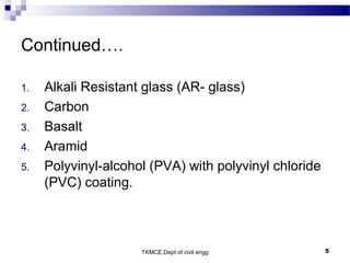 TKMCE,Dept of civil engg 5
Continued….
1. Alkali Resistant glass (AR- glass)
2. Carbon
3. Basalt
4. Aramid
5. Polyvinyl-alcohol (PVA) with polyvinyl chloride
(PVC) coating.
 