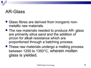 TKMCE,Dept of civil engg 6
AR-Glass
 Glass fibres are derived from inorganic non-
metallic raw materials.
 The raw materials needed to produce AR- glass
are primarily silica sand and the addition of
zircon for alkali resistance which are
proportioned through a batching process.
 These raw materials undergo a melting process
between 1250 to 1350°C, wherein molten
glass is yielded.
 
