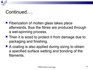 TKMCE,Dept of civil engg 7
Continued….
 Fiberization of molten glass takes place
afterwards, thus the fibres are produced through
a wet-spinning process.
 Then it is sized to protect it from damage due to
packaging and finishing.
 A coating is also applied during sizing to obtain
a specified surface wetting and bonding of the
filaments.
 