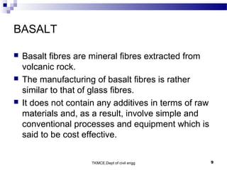 TKMCE,Dept of civil engg 9
BASALT
 Basalt fibres are mineral fibres extracted from
volcanic rock.
 The manufacturing of basalt fibres is rather
similar to that of glass fibres.
 It does not contain any additives in terms of raw
materials and, as a result, involve simple and
conventional processes and equipment which is
said to be cost effective.
 
