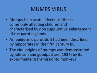 MUMPS VIRUS
• Mumps is an acute infectious disease
commonly affecting children and
characterised by non suppurative enlargement
of the parotid glands
• As epidermic parotitis it had been described
by hippocrates in the fifth century BC
• The viral origins of mumps was demonstrated
by johnson and goodpasture (1934) by its
experimental transmissionto monkeys
 