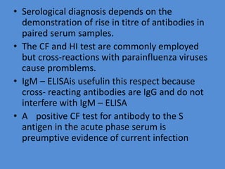 • Serological diagnosis depends on the
demonstration of rise in titre of antibodies in
paired serum samples.
• The CF and HI test are commonly employed
but cross-reactions with parainfluenza viruses
cause promblems.
• IgM – ELISAis usefulin this respect because
cross- reacting antibodies are IgG and do not
interfere with IgM – ELISA
• A positive CF test for antibody to the S
antigen in the acute phase serum is
preumptive evidence of current infection
 