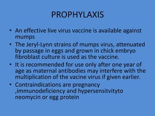 PROPHYLAXIS
• An effective live virus vaccine is available against
mumps
• The Jeryl-Lynn strains of mumps virus, attenuated
by passage in eggs and grown in chick embryo
fibroblast culture is used as the vaccine.
• It is recommended for use only after one year of
age as maternal antibodies may interfere with the
multiplication of the vacine virus if given earlier.
• Contraindications are pregnancy
,immunodeficiency and hypersensitvityto
neomycin or egg protein
 
