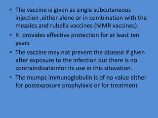 • The vaccine is given as single subcutaneous
injection ,either alone or in combination with the
measles and rubella vaccines (MMR vaccines).
• It provides effective protection for at least ten
years
• The vaccine mey not prevent the disease if given
after exposure to the infection but there is no
contraindicationfor its use in this situvation.
• The mumps immunoglobulin is of no value either
for postexposure prophylaxis or for treatment
 