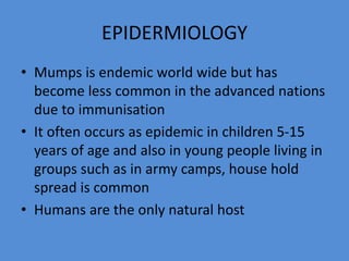 EPIDERMIOLOGY
• Mumps is endemic world wide but has
become less common in the advanced nations
due to immunisation
• It often occurs as epidemic in children 5-15
years of age and also in young people living in
groups such as in army camps, house hold
spread is common
• Humans are the only natural host
 