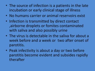 • The source of infection is a patients in the late
incubation or early clinical stage of illness
• No humans carrier or animal reservoirs exist
• Infection is transmitted by direct contact
,airborne droplets or fomites contaminated
with saliva and also possibly urine
• The virus is detectable in the saliva for about a
week before and a week or two after onset of
parotitis.
• Peak infectivity is about a day or two before
parotitis become evident and subsides rapidly
therafter
 