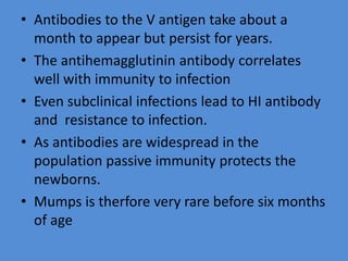 • Antibodies to the V antigen take about a
month to appear but persist for years.
• The antihemagglutinin antibody correlates
well with immunity to infection
• Even subclinical infections lead to HI antibody
and resistance to infection.
• As antibodies are widespread in the
population passive immunity protects the
newborns.
• Mumps is therfore very rare before six months
of age
 