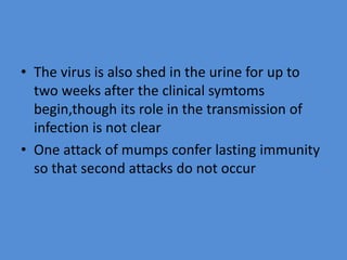 • The virus is also shed in the urine for up to
two weeks after the clinical symtoms
begin,though its role in the transmission of
infection is not clear
• One attack of mumps confer lasting immunity
so that second attacks do not occur
 