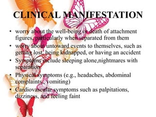CLINICAL MANIFESTATION
• worry about the well-being or death of attachment
figures, particularly when separated from them
• worry about untoward events to themselves, such as
getting lost, being kidnapped, or having an accident
• Symptoms include sleeping alone,nightmares with
separation.
• Physical symptoms (e.g., headaches, abdominal
complaints,, vomiting)
• Cardiovascular symptoms such as palpitations,
dizziness, and feeling faint
 