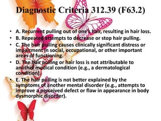 Diagnostic Criteria 312.39 (F63.2)
• A. Recurrent pulling out of one’s hair, resulting in hair loss.
• B. Repeated attempts to decrease or stop hair pulling.
• C. The hair pulling causes clinically significant distress or
impairment in social, occupational, or other important
areas of functioning.
• D. The hair pulling or hair loss is not attributable to
another medical condition (e.g., a dermatological
condition).
• E. The hair pulling is not better explained by the
symptoms of another mental disorder (e.g., attempts to
improve a perceived defect or flaw in appearance in body
dysmorphic disorder).
 