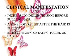 CLINICAL MANIFESTATION
• INCREASING DENSE TENSION BEFORE
PULLING HAIR
• A SENSE OF RELIEF AFTER THE HAIR IS
PULLED
• BITING, CHEWING OR EATING PULLED OUT
HAIR
 