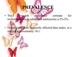 PREVALENCE
• The 12-month prevalence estimate for
trichotillomania in adults and adolescents is l%-2%.
• Females are more frequently affected than males, at a
ratio of approximately 10:1.
 