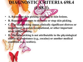 DIAGNOSTIC CRITERIA 698.4
(L98.1)
• A. Recurrent skin picking resulting in skin lesions.
• B. Repeated attempts to decrease or stop skin picking.
• C. The skin picking causes clinically significant distress or
impairment in social, occupational, or other important
areas of functioning.
• D. The skin picking is not attributable to the physiological
effects of a substance (e.g., cocaine) or another medical
condition (e.g., scabies).
 