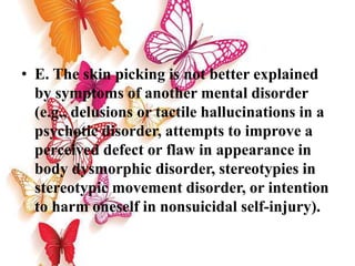 • E. The skin picking is not better explained
by symptoms of another mental disorder
(e.g., delusions or tactile hallucinations in a
psychotic disorder, attempts to improve a
perceived defect or flaw in appearance in
body dysmorphic disorder, stereotypies in
stereotypic movement disorder, or intention
to harm oneself in nonsuicidal self-injury).
 