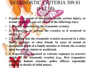 DIAGNOSTIC CRITERIA 309.81
(F43.10)
• Exposure to actual or threatened death, serious injury, or
sexual violence in one (or more) of the following ways:
• 1. Directly experiencing the traumatic event(s).
• 2. Witnessing, in person, the event(s) as it occurred to
others.
• 3. Learning that the traumatic event(s) occurred to a close
family member or close friend. In cases of actual or
threatened death of a family member or friend, the event(s)
must have been violent or accidental.
• 4. Experiencing repeated or extreme exposure to aversive
details of the traumatic event(s) (e.g., first responders
collecting human remains: police officers repeatedly
exposed to details of child abuse).
 