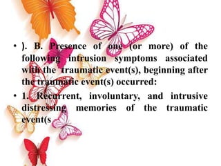 • ). B. Presence of one (or more) of the
following intrusion symptoms associated
with the traumatic event(s), beginning after
the traumatic event(s) occurred:
• 1. Recurrent, involuntary, and intrusive
distressing memories of the traumatic
event(s
 