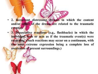 • 2. Recurrent distressing dreams in which the content
and/or affect of the dream are related to the traumatic
event(s).
• 3. Dissociative reactions (e.g., flashbacks) in which the
individual feels or acts as if the traumatic event(s) were
recurring. (Such reactions may occur on a continuum, with
the most extreme expression being a complete loss of
awareness of present surroundings.)
 