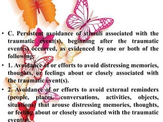 • C. Persistent avoidance of stimuli associated with the
traumatic event(s), beginning after the traumatic
event(s) occurred, as evidenced by one or both of the
following:
• 1. Avoidance of or efforts to avoid distressing memories,
thoughts, or feelings about or closely associated with
the traumatic event(s).
• 2. Avoidance of or efforts to avoid external reminders
(people, places, conversations, activities, objects,
situations) that arouse distressing memories, thoughts,
or feeling about or closely associated with the traumatic
event(s).
 